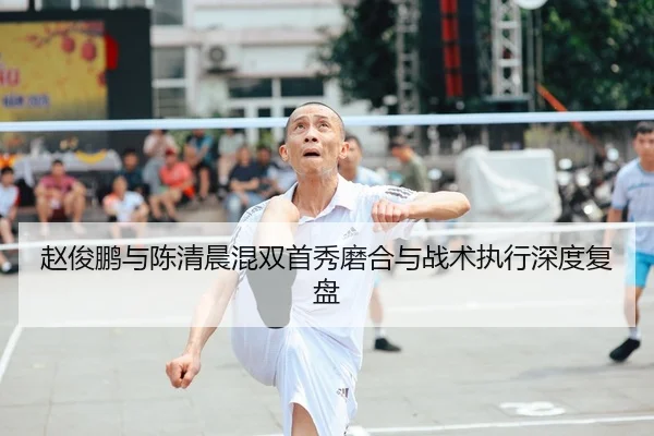 赵俊鹏与陈清晨混双首秀磨合与战术执行深度复盘